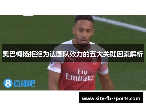 奥巴梅扬拒绝为法国队效力的五大关键因素解析 奥巴梅扬拒绝为法国队效力的五大关键因素解析