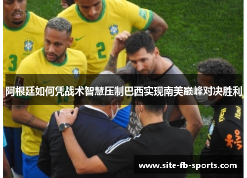 阿根廷如何凭战术智慧压制巴西实现南美巅峰对决胜利 阿根廷如何凭战术智慧压制巴西实现南美巅峰对决胜利