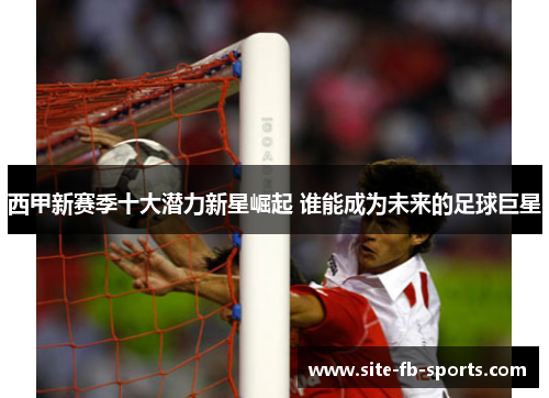 西甲新赛季十大潜力新星崛起 谁能成为未来的足球巨星 西甲新赛季十大潜力新星崛起 谁能成为未来的足球巨星