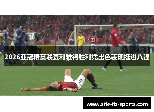 2026亚冠精英联赛利雅得胜利凭出色表现挺进八强 2026亚冠精英联赛利雅得胜利凭出色表现挺进八强