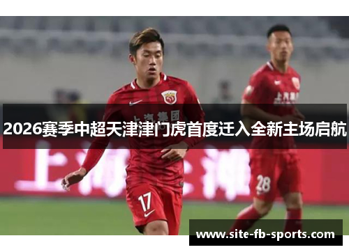 2026赛季中超天津津门虎首度迁入全新主场启航 2026赛季中超天津津门虎首度迁入全新主场启航