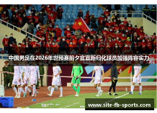 中国男足在2026年世预赛前夕官宣新归化球员加强阵容实力