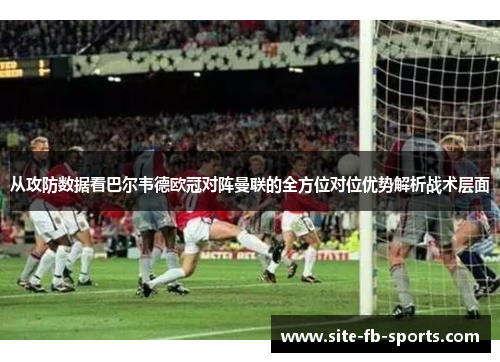 从攻防数据看巴尔韦德欧冠对阵曼联的全方位对位优势解析战术层面