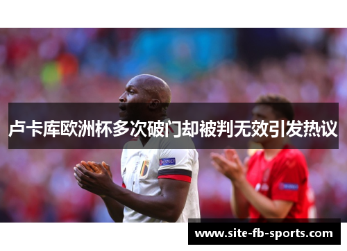 卢卡库欧洲杯多次破门却被判无效引发热议 卢卡库欧洲杯多次破门却被判无效引发热议