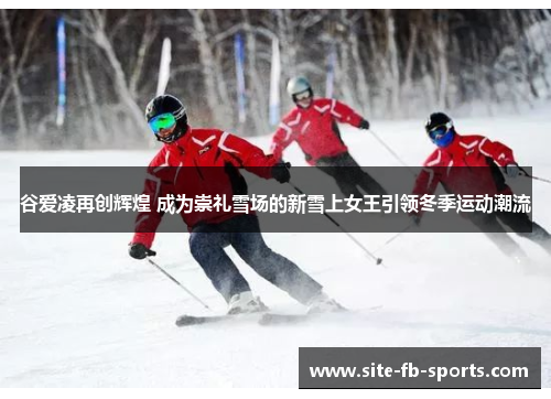 谷爱凌再创辉煌 成为崇礼雪场的新雪上女王引领冬季运动潮流