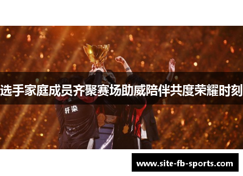 选手家庭成员齐聚赛场助威陪伴共度荣耀时刻 选手家庭成员齐聚赛场助威陪伴共度荣耀时刻